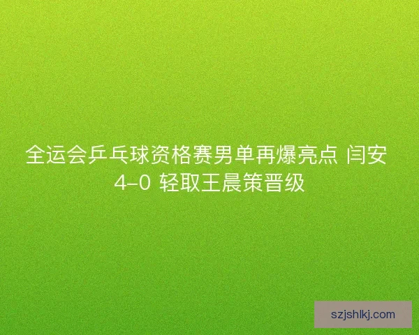 全运会乒乓球资格赛男单再爆亮点 闫安 4-0 轻取王晨策晋级