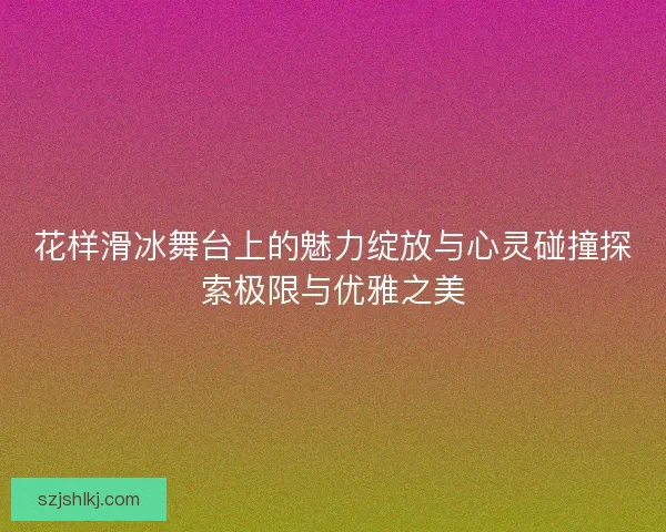 花样滑冰舞台上的魅力绽放与心灵碰撞探索极限与优雅之美