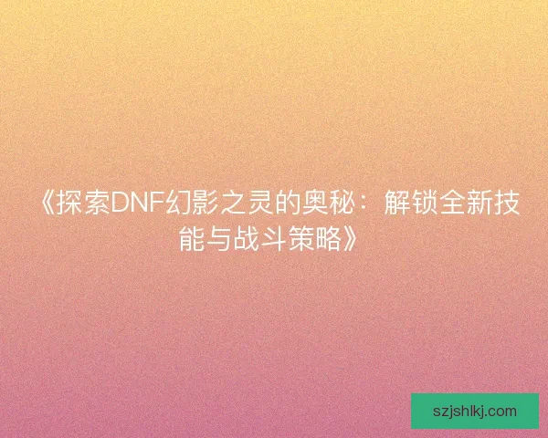 《探索DNF幻影之灵的奥秘：解锁全新技能与战斗策略》