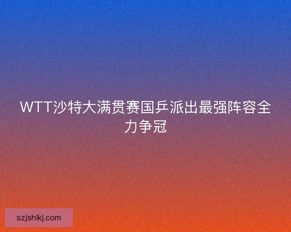 WTT沙特大满贯赛国乒派出最强阵容全力争冠