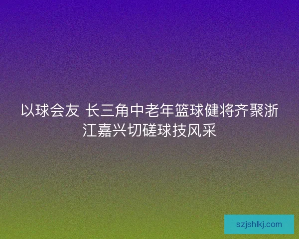 以球会友 长三角中老年篮球健将齐聚浙江嘉兴切磋球技风采 以球会友 长三角中老年篮球健将齐聚浙江嘉兴切磋球技风采