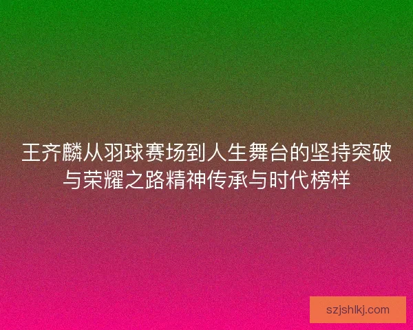 王齐麟从羽球赛场到人生舞台的坚持突破与荣耀之路精神传承与时代榜样 王齐麟从羽球赛场到人生舞台的坚持突破与荣耀之路精神传承与时代榜样