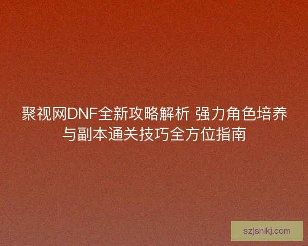 聚视网DNF全新攻略解析 强力角色培养与副本通关技巧全方位指南