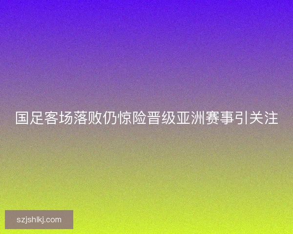 国足客场落败仍惊险晋级亚洲赛事引关注