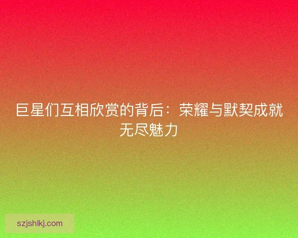 巨星们互相欣赏的背后：荣耀与默契成就无尽魅力
