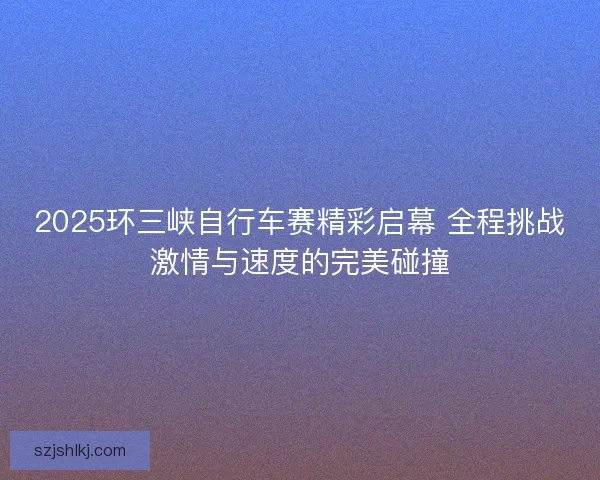 2025环三峡自行车赛精彩启幕 全程挑战激情与速度的完美碰撞