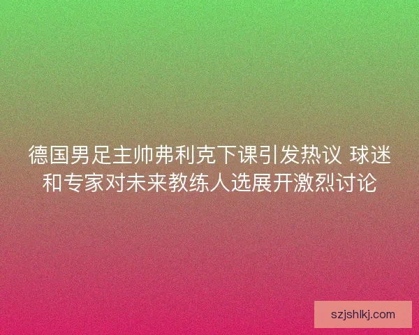 德国男足主帅弗利克下课引发热议 球迷和专家对未来教练人选展开激烈讨论 德国男足主帅弗利克下课引发热议 球迷和专家对未来教练人选展开激烈讨论
