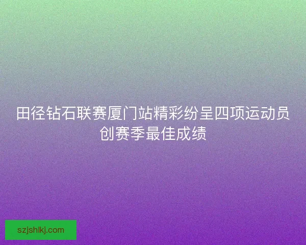 田径钻石联赛厦门站精彩纷呈四项运动员创赛季最佳成绩 田径钻石联赛厦门站精彩纷呈四项运动员创赛季最佳成绩