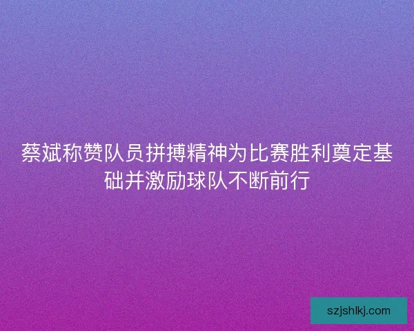 蔡斌称赞队员拼搏精神为比赛胜利奠定基础并激励球队不断前行
