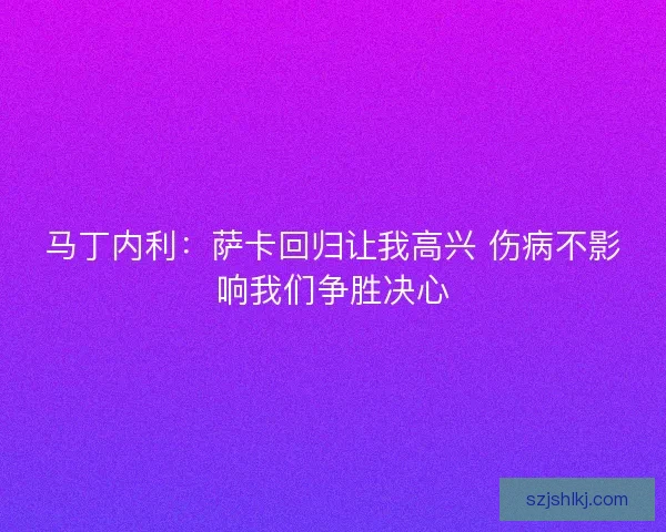 马丁内利:萨卡回归让我高兴 伤病不影响我们争胜决心 马丁内利:萨卡回归让我高兴 伤病不影响我们争胜决心