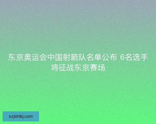 东京奥运会中国射箭队名单公布 6名选手将征战东京赛场 东京奥运会中国射箭队名单公布 6名选手将征战东京赛场