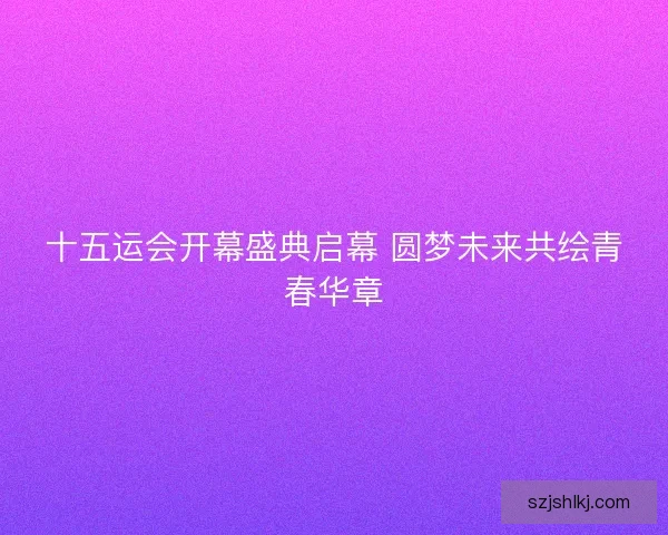 十五运会开幕盛典启幕 圆梦未来共绘青春华章 十五运会开幕盛典启幕 圆梦未来共绘青春华章