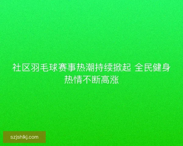 社区羽毛球赛事热潮持续掀起 全民健身热情不断高涨 社区羽毛球赛事热潮持续掀起 全民健身热情不断高涨