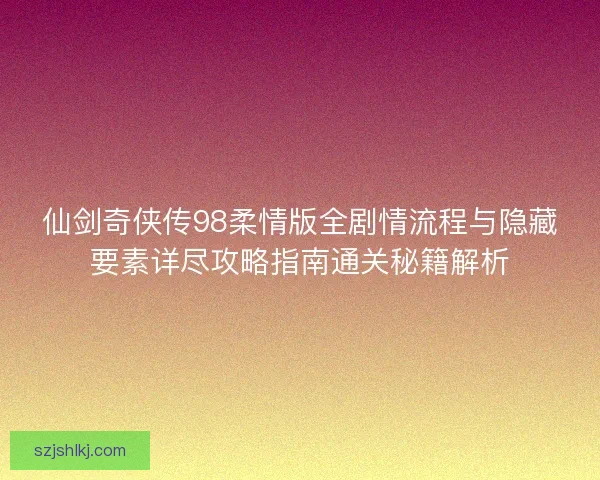 仙剑奇侠传98柔情版全剧情流程与隐藏要素详尽攻略指南通关秘籍解析