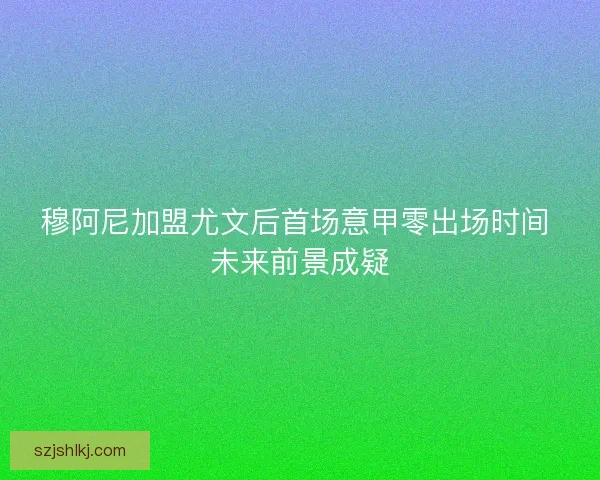 穆阿尼加盟尤文后首场意甲零出场时间 未来前景成疑