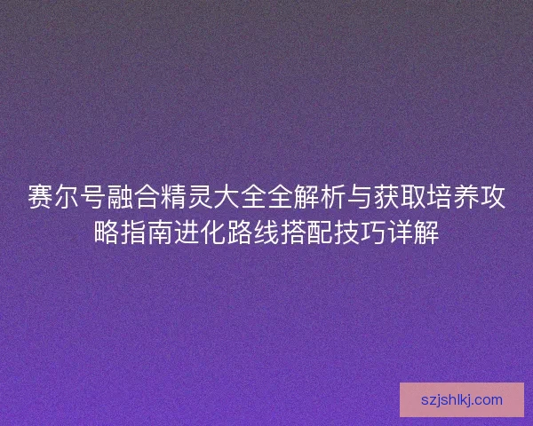 赛尔号融合精灵大全全解析与获取培养攻略指南进化路线搭配技巧详解