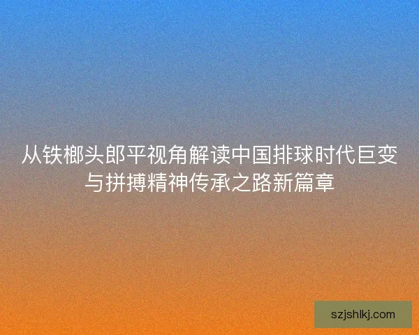 从铁榔头郎平视角解读中国排球时代巨变与拼搏精神传承之路新篇章