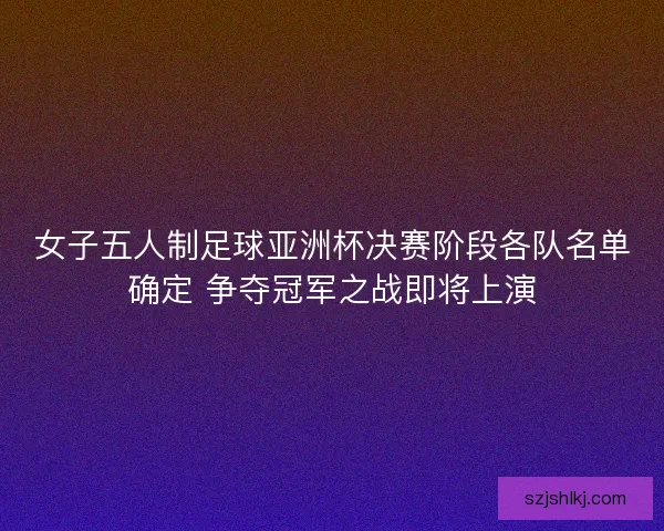 女子五人制足球亚洲杯决赛阶段各队名单确定 争夺冠军之战即将上演