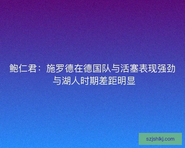 鲍仁君：施罗德在德国队与活塞表现强劲 与湖人时期差距明显