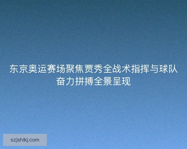 东京奥运赛场聚焦贾秀全战术指挥与球队奋力拼搏全景呈现