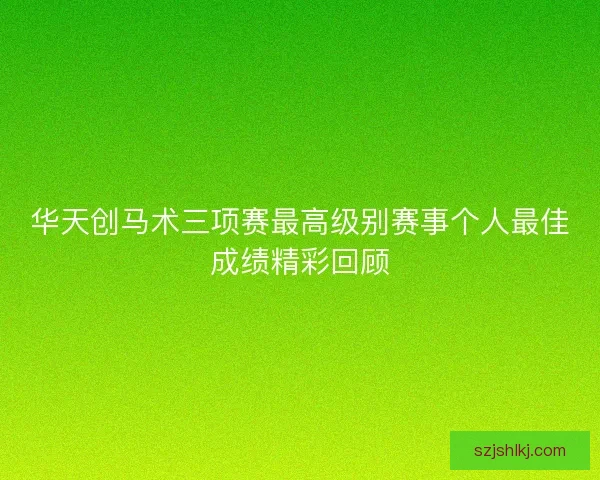 华天创马术三项赛最高级别赛事个人最佳成绩精彩回顾