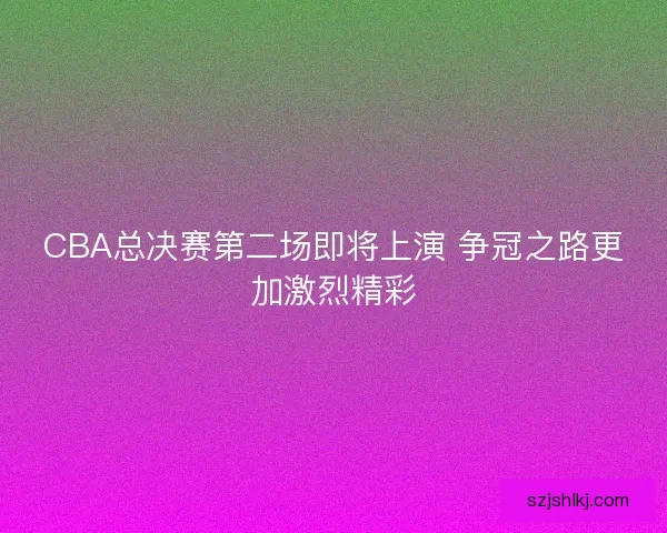 CBA总决赛第二场即将上演 争冠之路更加激烈精彩 CBA总决赛第二场即将上演 争冠之路更加激烈精彩