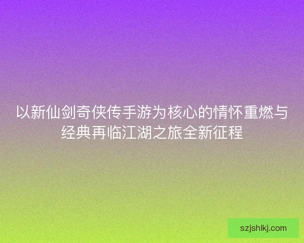 以新仙剑奇侠传手游为核心的情怀重燃与经典再临江湖之旅全新征程 以新仙剑奇侠传手游为核心的情怀重燃与经典再临江湖之旅全新征程