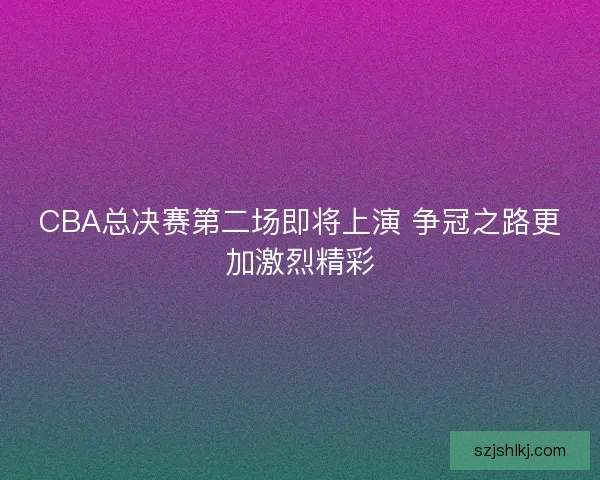 CBA总决赛第二场即将上演 争冠之路更加激烈精彩 CBA总决赛第二场即将上演 争冠之路更加激烈精彩