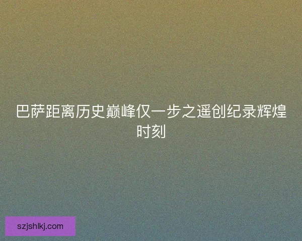 巴萨距离历史巅峰仅一步之遥创纪录辉煌时刻 巴萨距离历史巅峰仅一步之遥创纪录辉煌时刻