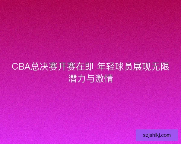 CBA总决赛开赛在即 年轻球员展现无限潜力与激情 CBA总决赛开赛在即 年轻球员展现无限潜力与激情